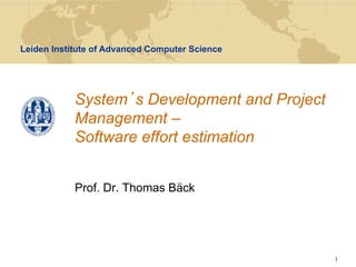 Leiden Institute of Advanced Computer Science




            System s Development and Project
            Management –
            Software effort estimation


            Prof. Dr. Thomas Bäck




                                                1
 