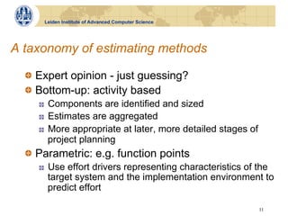 Leiden Institute of Advanced Computer Science




A taxonomy of estimating methods

  !   Expert opinion - just guessing?
  !   Bottom-up: activity based
     !    Components are identified and sized
     !    Estimates are aggregated
     !    More appropriate at later, more detailed stages of
          project planning
  !   Parametric: e.g. function points
     !    Use effort drivers representing characteristics of the
          target system and the implementation environment to
          predict effort

                                                               11
 