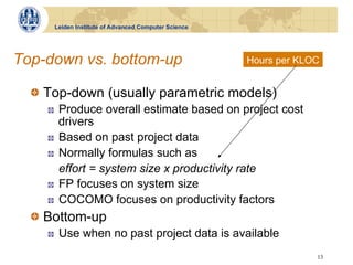 Leiden Institute of Advanced Computer Science




Top-down vs. bottom-up                                Hours per KLOC


  !   Top-down (usually parametric models)
    !    Produce overall estimate based on project cost
         drivers
    !    Based on past project data
    !    Normally formulas such as
         effort = system size x productivity rate
    !    FP focuses on system size
    !    COCOMO focuses on productivity factors
  !   Bottom-up
    !    Use when no past project data is available
                                                                   13
 