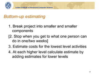 Leiden Institute of Advanced Computer Science




Bottom-up estimating

  1. Break project into smaller and smaller
    components
  [2. Stop when you get to what one person can
    do in one/two weeks]
  3. Estimate costs for the lowest level activities
  4. At each higher level calculate estimate by
    adding estimates for lower levels


                                                      15
 