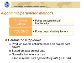 Leiden Institute of Advanced Computer Science




Algorithmic/parametric methods
           Function                  •  Focus on system size/
            points                      functionality


          COCOMO                     •  Focus on productivity factors


  !   Parametric = top-down
    !    Produce overall estimate based on project cost
         drivers
    !    Based on past project data
    !    Normally formulas such as
         effort = system size / productivity rate (KLOC/h)
 
