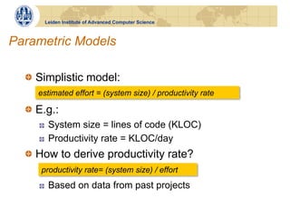 Leiden Institute of Advanced Computer Science



Parametric Models

  !   Simplistic model:
     estimated effort = (system size) / productivity rate

  !   E.g.:
     !    System size = lines of code (KLOC)
     !    Productivity rate = KLOC/day
  !   How to derive productivity rate?
      productivity rate= (system size) / effort
     !    Based on data from past projects
 