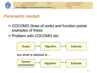Leiden Institute of Advanced Computer Science




Parametric models

  !   COCOMO (lines of code) and function points
      examples of these
  !   Problem with COCOMO etc:

             Guess                       Algorithm   Estimate


       but what is desired is…

          System
                                         Algorithm   Estimate
        characteristic

                                                                21
 