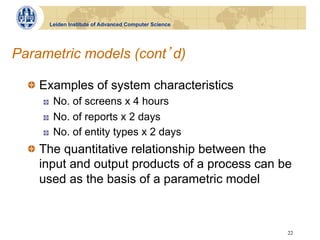 Leiden Institute of Advanced Computer Science




Parametric models (cont d)

  !   Examples of system characteristics
    !    No. of screens x 4 hours
    !    No. of reports x 2 days
    !    No. of entity types x 2 days
  !   The quantitative relationship between the
      input and output products of a process can be
      used as the basis of a parametric model



                                                      22
 