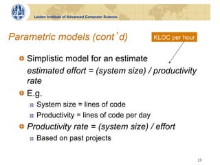 Leiden Institute of Advanced Computer Science




Parametric models (cont d)                            KLOC per hour


  !   Simplistic model for an estimate
      estimated effort = (system size) / productivity
      rate
  !   E.g.
     !    System size = lines of code
     !    Productivity = lines of code per day
  !   Productivity rate = (system size) / effort
     !    Based on past projects

                                                                      23
 