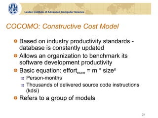 Leiden Institute of Advanced Computer Science




COCOMO: Constructive Cost Model

  !   Based on industry productivity standards -
      database is constantly updated
  !   Allows an organization to benchmark its
      software development productivity
  !   Basic equation: effortnom = m * sizen
     !    Person-months
     !    Thousands of delivered source code instructions
          (kdsi)
  !   Refers to a group of models

                                                            25
 