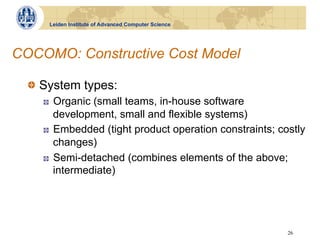 Leiden Institute of Advanced Computer Science




COCOMO: Constructive Cost Model

  !   System types:
     !    Organic (small teams, in-house software
          development, small and flexible systems)
     !    Embedded (tight product operation constraints; costly
          changes)
     !    Semi-detached (combines elements of the above;
          intermediate)




                                                           26
 