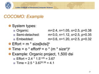 Leiden Institute of Advanced Computer Science




COCOMO: Example

 !   System types:
    !    Organic:                           m=2.4, n=1.05, o=2.5, p=0.38
    !    Semi-detached:                     m=3.0, n=1.12, o=2.5, p=0.35
    !    Embedded:                          m=3.6, n=1.20, o=2.5, p=0.32
 !   Effort = m * size[kdsi]n
 !   Time = o * effortp = o * (m * sizen)p
 !   Example: Organic project, 1,500 dsi
    !    Effort = 2.4 * 1.51.05 = 3.67
    !    Time = 2.5 * 3.670.38 = 4.1

                                                                      27
 