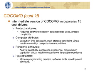 Leiden Institute of Advanced Computer Science




COCOMO (cont d)
 !   Intermediate version of COCOMO incorporates 15
     cost drivers,
    !     Product attributes:
            •  Required software reliability, database size used, product
               complexity.
    !     Computer attributes:
            •  Execution time constraint, main storage constraint, virtual
               machine volatility, computer turnaround time.
    !     Personnel attributes:
            •  Analyst capability, application experience, programmer
               capability, virtual machine experience, language experience
    !     Project factors:
            •  Modern programming practice, software tools, development
               schedule.

                                                                             28
 