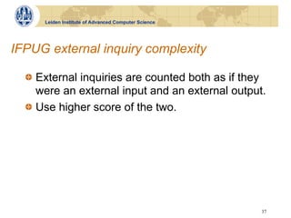 Leiden Institute of Advanced Computer Science




IFPUG external inquiry complexity

  !   External inquiries are counted both as if they
      were an external input and an external output.
  !   Use higher score of the two.




                                                      37
 
