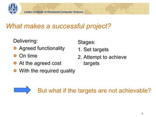 Leiden Institute of Advanced Computer Science




What makes a successful project?

  Delivering:                   Stages:
  !   Agreed functionality      1. Set targets
  !   On time                   2. Attempt to achieve
  !   At the agreed cost           targets
  !   With the required quality


                But what if the targets are not achievable?


                                                        4
 
