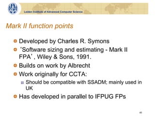 Leiden Institute of Advanced Computer Science




Mark II function points

  !   Developed by Charles R. Symons
  !   Software sizing and estimating - Mark II
      FPA , Wiley & Sons, 1991.
  !   Builds on work by Albrecht
  !   Work originally for CCTA:
     !    Should be compatible with SSADM; mainly used in
          UK
  !   Has developed in parallel to IFPUG FPs

                                                        40
 