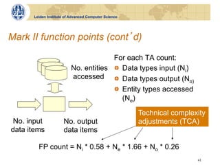 Leiden Institute of Advanced Computer Science




Mark II function points (cont d)

                                       For each TA count:
                          No. entities !   Data types input (Ni)
                          accessed !   Data types output (N
                                                                 o)
                                       !   Entity types accessed
                                           (Ne)

                                                      Technical complexity
 No. input            No. output                      adjustments (TCA)
data items            data items

        FP count = Ni * 0.58 + Ne * 1.66 + No * 0.26
                                                                       41
 