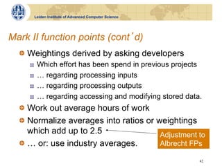Leiden Institute of Advanced Computer Science




Mark II function points (cont d)
  !   Weightings derived by asking developers
     !    Which effort has been spend in previous projects
     !    … regarding processing inputs
     !    … regarding processing outputs
     !    … regarding accessing and modifying stored data.
  !   Work out average hours of work
  !   Normalize averages into ratios or weightings
      which add up to 2.5                Adjustment to
  !   … or: use industry averages.       Albrecht FPs

                                                         42
 