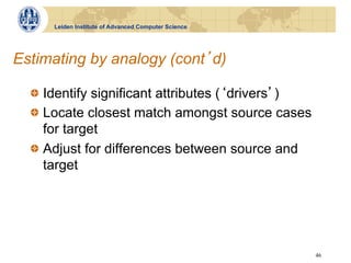 Leiden Institute of Advanced Computer Science




Estimating by analogy (cont d)

  !   Identify significant attributes ( drivers )
  !   Locate closest match amongst source cases
      for target
  !   Adjust for differences between source and
      target




                                                      46
 