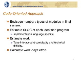 Leiden Institute of Advanced Computer Science




Code-Oriented Approach

  !   Envisage number / types of modules in final
      system.
  !   Estimate SLOC of each identified program
     !    Implementation language specific
  !   Estimate work
     !    Take into account complexity and technical
          difficilty.
  !   Calculate work-days effort

                                                       47
 