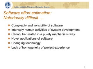 Leiden Institute of Advanced Computer Science



Software effort estimation:
Notoriously difficult …
  !       Complexity and invisibility of software
  !       Intensely human activities of system development
  !       Cannot be treated in a purely mechanistic way
  !       Novel applications of software
  !       Changing technology
  !       Lack of homogeneity of project experience




                                                             5
 