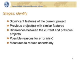 Leiden Institute of Advanced Computer Science




Stages: identify

  !   Significant features of the current project
  !   Previous project(s) with similar features
  !   Differences between the current and previous
      projects
  !   Possible reasons for error (risk)
  !   Measures to reduce uncertainty



                                                      50
 