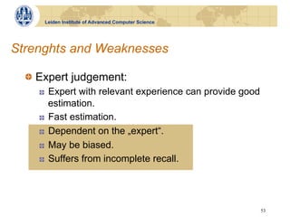 Leiden Institute of Advanced Computer Science




Strenghts and Weaknesses

  !   Expert judgement:
    !    Expert with relevant experience can provide good
         estimation.
    !    Fast estimation.
    !    Dependent on the „expert“.
    !    May be biased.
    !    Suffers from incomplete recall.




                                                            53
 