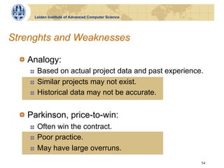 Leiden Institute of Advanced Computer Science




Strenghts and Weaknesses

  !   Analogy:
     !    Based on actual project data and past experience.
     !    Similar projects may not exist.
     !    Historical data may not be accurate.


  !   Parkinson, price-to-win:
     !    Often win the contract.
     !    Poor practice.
     !    May have large overruns.
                                                          54
 
