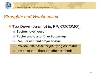 Leiden Institute of Advanced Computer Science




Strenghts and Weaknesses

  !   Top-Down (parametric, FP, COCOMO):
    !    System level focus
    !    Faster and easier than bottom-up
    !    Require minimal project detail.
    !    Provide little detail for justifying estimates.
    !    Less accurate than the other methods.




                                                           55
 