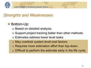 Leiden Institute of Advanced Computer Science




Strenghts and Weaknesses

  !   Bottom-Up:
    !    Based on detailed analysis.
    !    Support project tracking better than other methods.
    !    Estimates address lower level tasks.
    !    May overlook system level cost factors.
    !    Requires more estimation effort than top-down.
    !    Difficult to perform the estimate early in the life cycle.



                                                               56
 