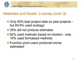 Leiden Institute of Advanced Computer Science




Heemstra and Kuster s survey (cont d)

  !   Only 50% kept project data on past projects -
      but 60.8% used analogy!
  !   35% did not produce estimates
  !   62% used methods based on intuition - only
      16% used formalized methods
  !   Function point users produced worse
      estimates!


                                                      58
 