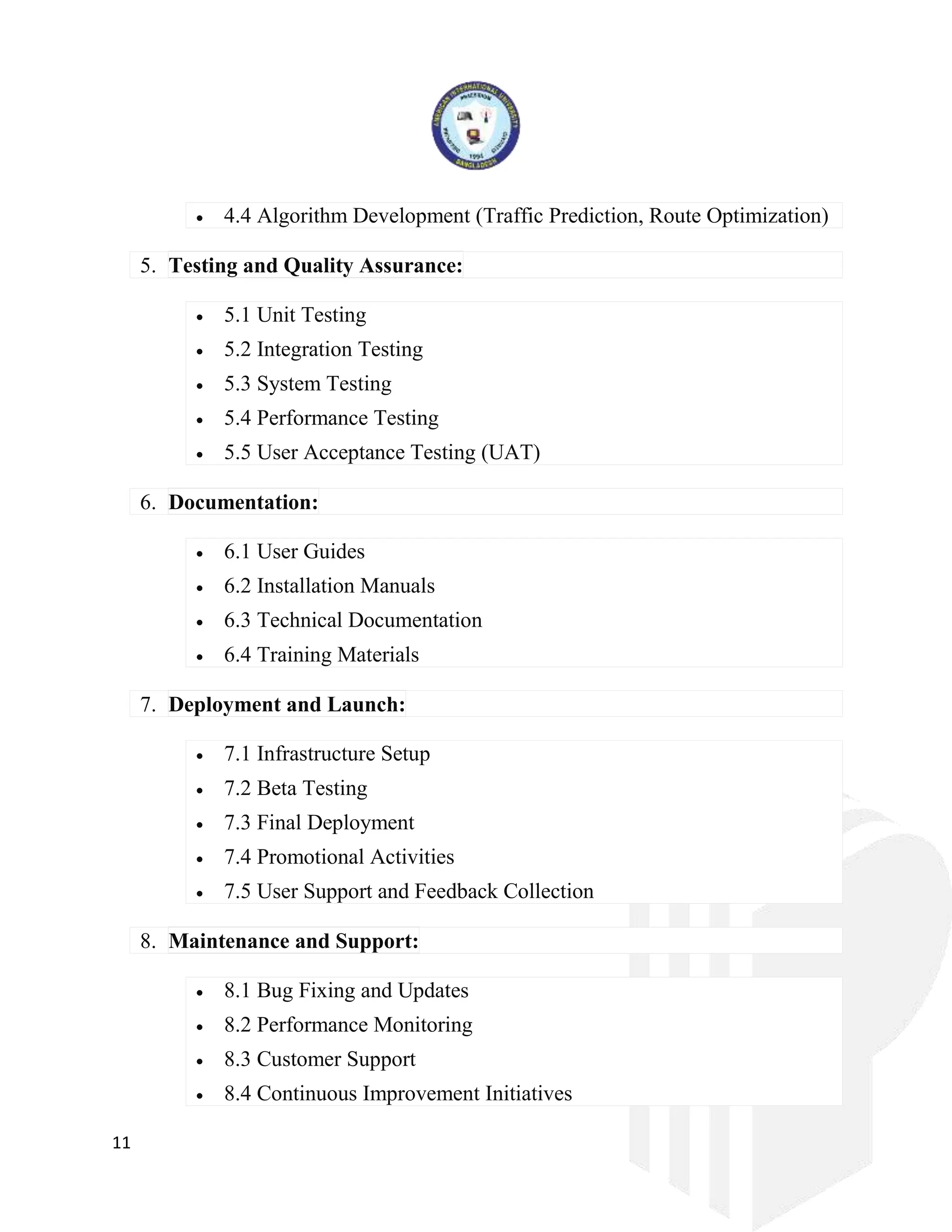 11
 4.4 Algorithm Development (Traffic Prediction, Route Optimization)
5. Testing and Quality Assurance:
 5.1 Unit Testing
 5.2 Integration Testing
 5.3 System Testing
 5.4 Performance Testing
 5.5 User Acceptance Testing (UAT)
6. Documentation:
 6.1 User Guides
 6.2 Installation Manuals
 6.3 Technical Documentation
 6.4 Training Materials
7. Deployment and Launch:
 7.1 Infrastructure Setup
 7.2 Beta Testing
 7.3 Final Deployment
 7.4 Promotional Activities
 7.5 User Support and Feedback Collection
8. Maintenance and Support:
 8.1 Bug Fixing and Updates
 8.2 Performance Monitoring
 8.3 Customer Support
 8.4 Continuous Improvement Initiatives
 