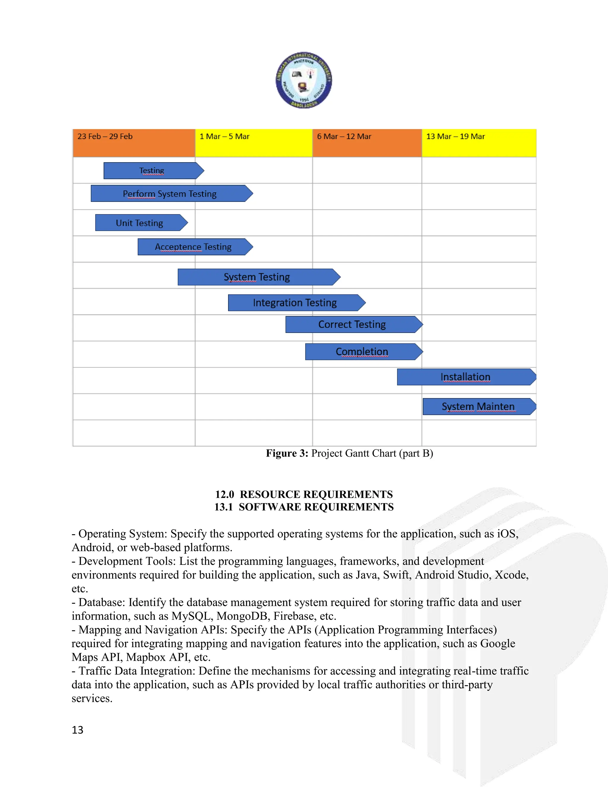 13
Figure 3: Project Gantt Chart (part B)
12.0 RESOURCE REQUIREMENTS
13.1 SOFTWARE REQUIREMENTS
- Operating System: Specify the supported operating systems for the application, such as iOS,
Android, or web-based platforms.
- Development Tools: List the programming languages, frameworks, and development
environments required for building the application, such as Java, Swift, Android Studio, Xcode,
etc.
- Database: Identify the database management system required for storing traffic data and user
information, such as MySQL, MongoDB, Firebase, etc.
- Mapping and Navigation APIs: Specify the APIs (Application Programming Interfaces)
required for integrating mapping and navigation features into the application, such as Google
Maps API, Mapbox API, etc.
- Traffic Data Integration: Define the mechanisms for accessing and integrating real-time traffic
data into the application, such as APIs provided by local traffic authorities or third-party
services.
 