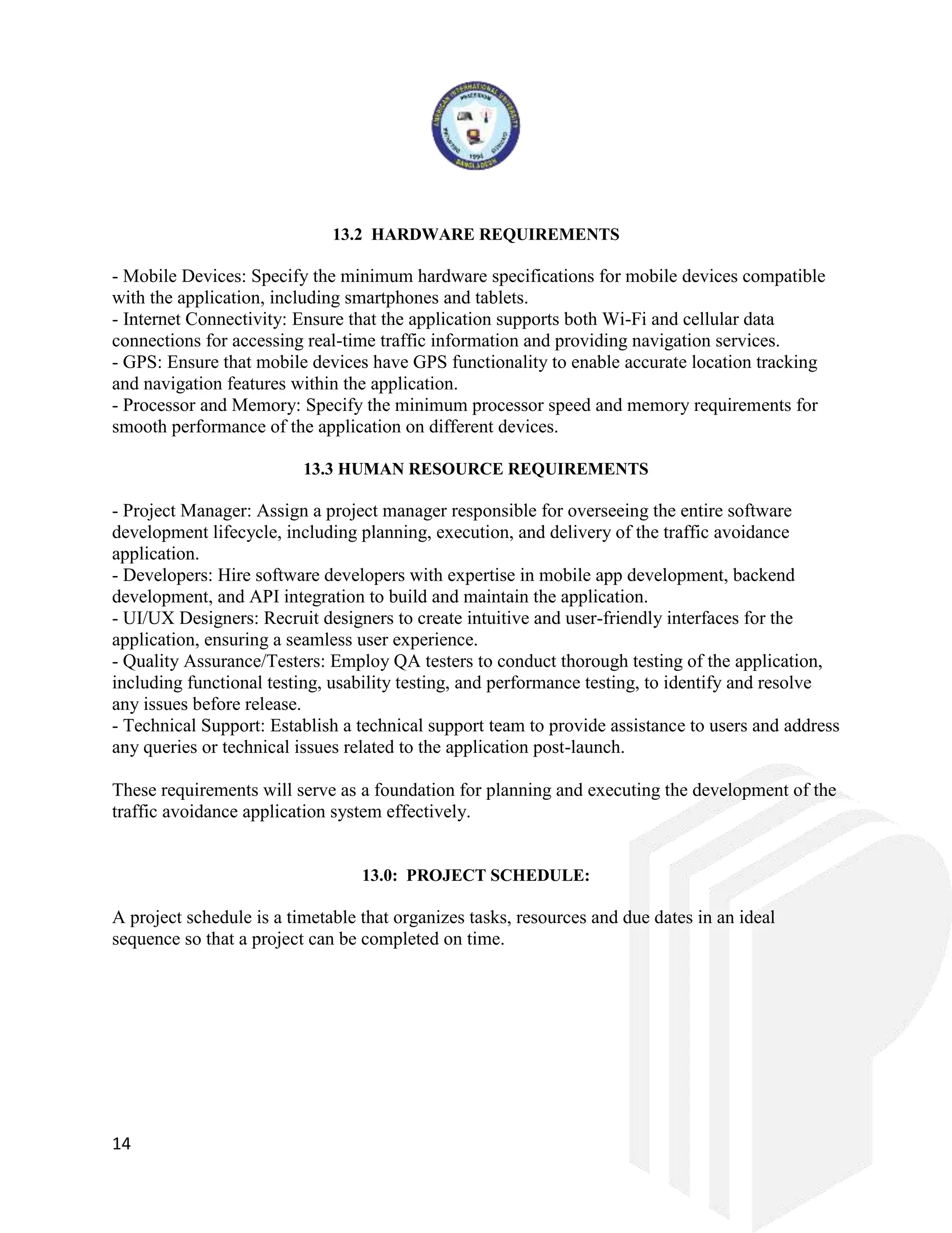 14
13.2 HARDWARE REQUIREMENTS
- Mobile Devices: Specify the minimum hardware specifications for mobile devices compatible
with the application, including smartphones and tablets.
- Internet Connectivity: Ensure that the application supports both Wi-Fi and cellular data
connections for accessing real-time traffic information and providing navigation services.
- GPS: Ensure that mobile devices have GPS functionality to enable accurate location tracking
and navigation features within the application.
- Processor and Memory: Specify the minimum processor speed and memory requirements for
smooth performance of the application on different devices.
13.3 HUMAN RESOURCE REQUIREMENTS
- Project Manager: Assign a project manager responsible for overseeing the entire software
development lifecycle, including planning, execution, and delivery of the traffic avoidance
application.
- Developers: Hire software developers with expertise in mobile app development, backend
development, and API integration to build and maintain the application.
- UI/UX Designers: Recruit designers to create intuitive and user-friendly interfaces for the
application, ensuring a seamless user experience.
- Quality Assurance/Testers: Employ QA testers to conduct thorough testing of the application,
including functional testing, usability testing, and performance testing, to identify and resolve
any issues before release.
- Technical Support: Establish a technical support team to provide assistance to users and address
any queries or technical issues related to the application post-launch.
These requirements will serve as a foundation for planning and executing the development of the
traffic avoidance application system effectively.
13.0: PROJECT SCHEDULE:
A project schedule is a timetable that organizes tasks, resources and due dates in an ideal
sequence so that a project can be completed on time.
 