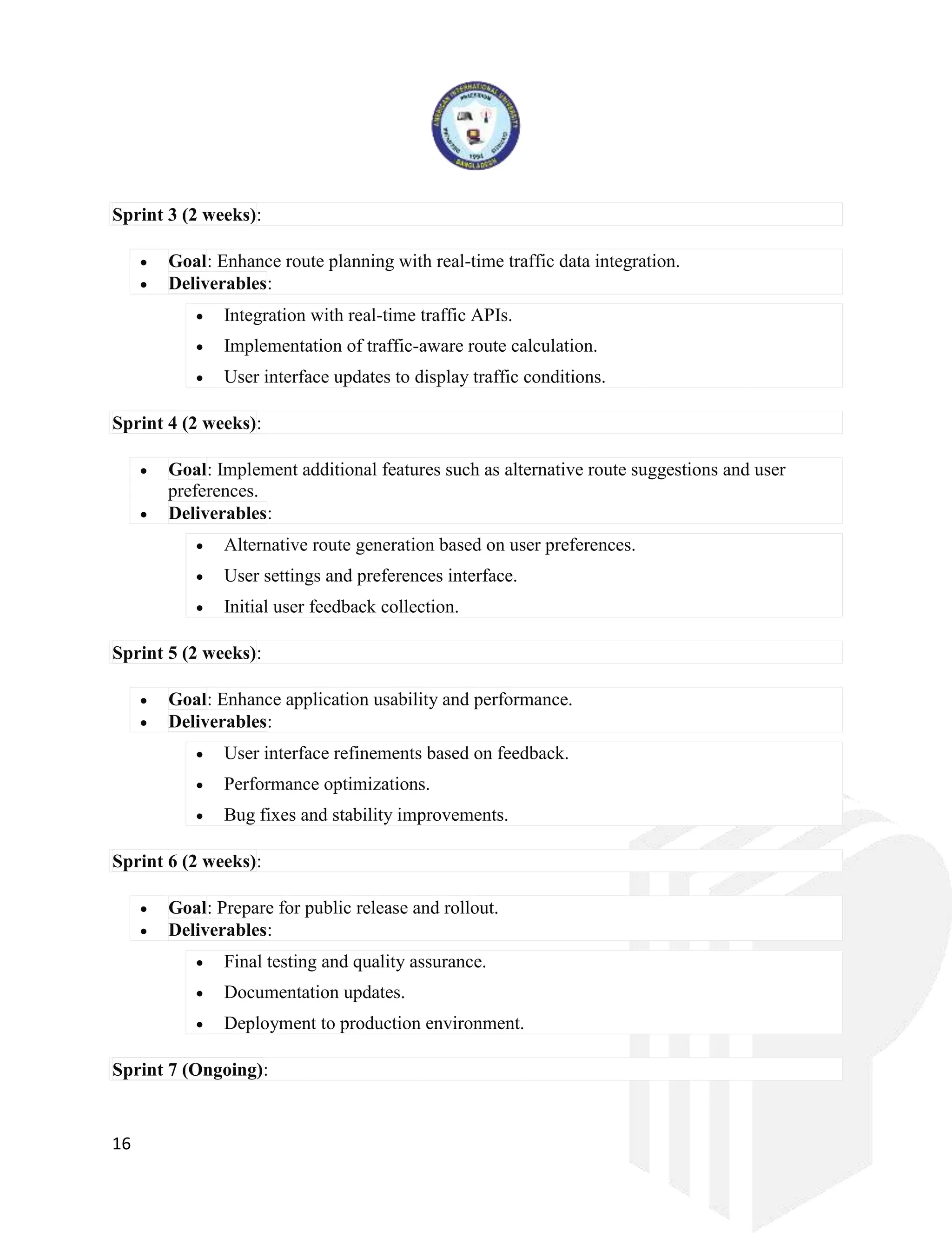 16
Sprint 3 (2 weeks):
 Goal: Enhance route planning with real-time traffic data integration.
 Deliverables:
 Integration with real-time traffic APIs.
 Implementation of traffic-aware route calculation.
 User interface updates to display traffic conditions.
Sprint 4 (2 weeks):
 Goal: Implement additional features such as alternative route suggestions and user
preferences.
 Deliverables:
 Alternative route generation based on user preferences.
 User settings and preferences interface.
 Initial user feedback collection.
Sprint 5 (2 weeks):
 Goal: Enhance application usability and performance.
 Deliverables:
 User interface refinements based on feedback.
 Performance optimizations.
 Bug fixes and stability improvements.
Sprint 6 (2 weeks):
 Goal: Prepare for public release and rollout.
 Deliverables:
 Final testing and quality assurance.
 Documentation updates.
 Deployment to production environment.
Sprint 7 (Ongoing):
 