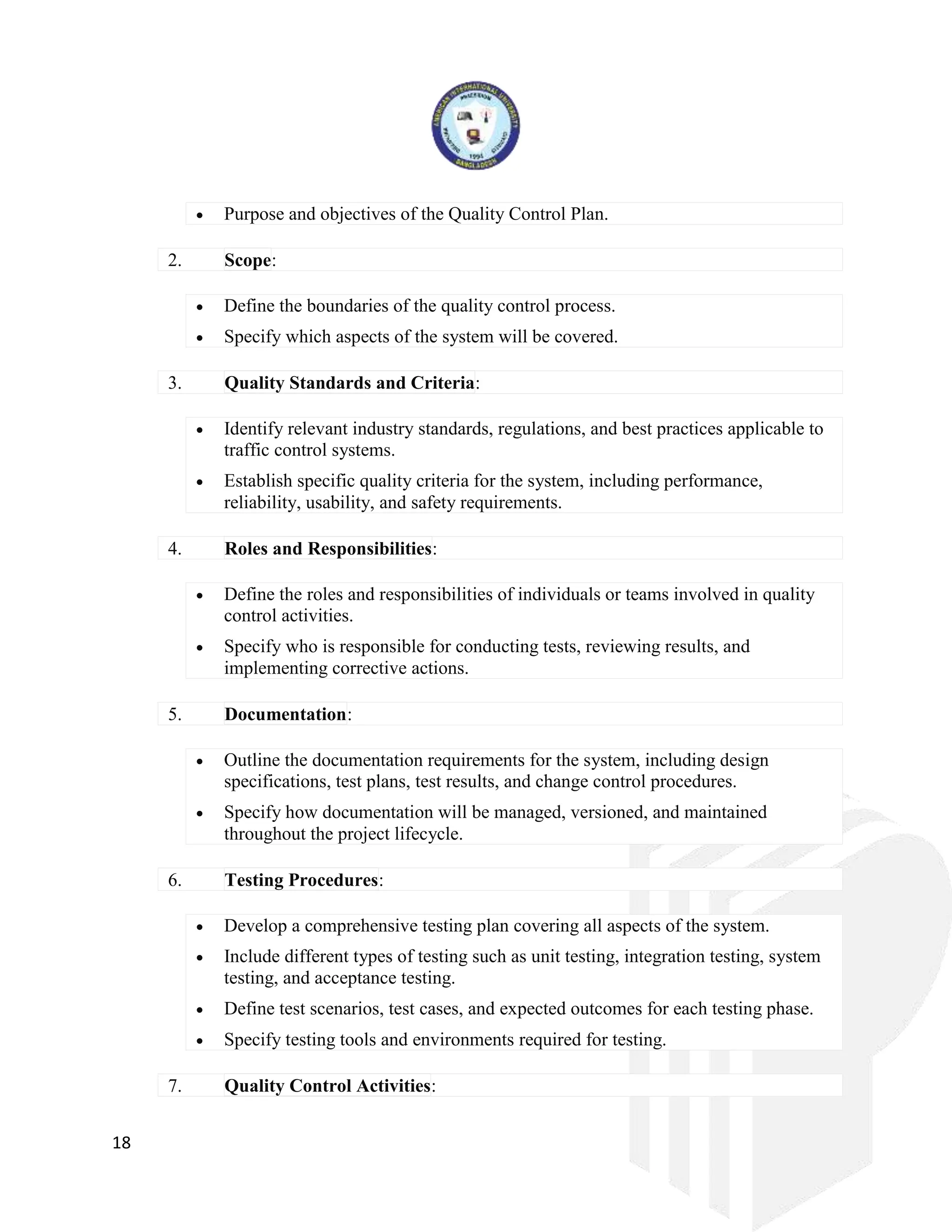 18
 Purpose and objectives of the Quality Control Plan.
2. Scope:
 Define the boundaries of the quality control process.
 Specify which aspects of the system will be covered.
3. Quality Standards and Criteria:
 Identify relevant industry standards, regulations, and best practices applicable to
traffic control systems.
 Establish specific quality criteria for the system, including performance,
reliability, usability, and safety requirements.
4. Roles and Responsibilities:
 Define the roles and responsibilities of individuals or teams involved in quality
control activities.
 Specify who is responsible for conducting tests, reviewing results, and
implementing corrective actions.
5. Documentation:
 Outline the documentation requirements for the system, including design
specifications, test plans, test results, and change control procedures.
 Specify how documentation will be managed, versioned, and maintained
throughout the project lifecycle.
6. Testing Procedures:
 Develop a comprehensive testing plan covering all aspects of the system.
 Include different types of testing such as unit testing, integration testing, system
testing, and acceptance testing.
 Define test scenarios, test cases, and expected outcomes for each testing phase.
 Specify testing tools and environments required for testing.
7. Quality Control Activities:
 