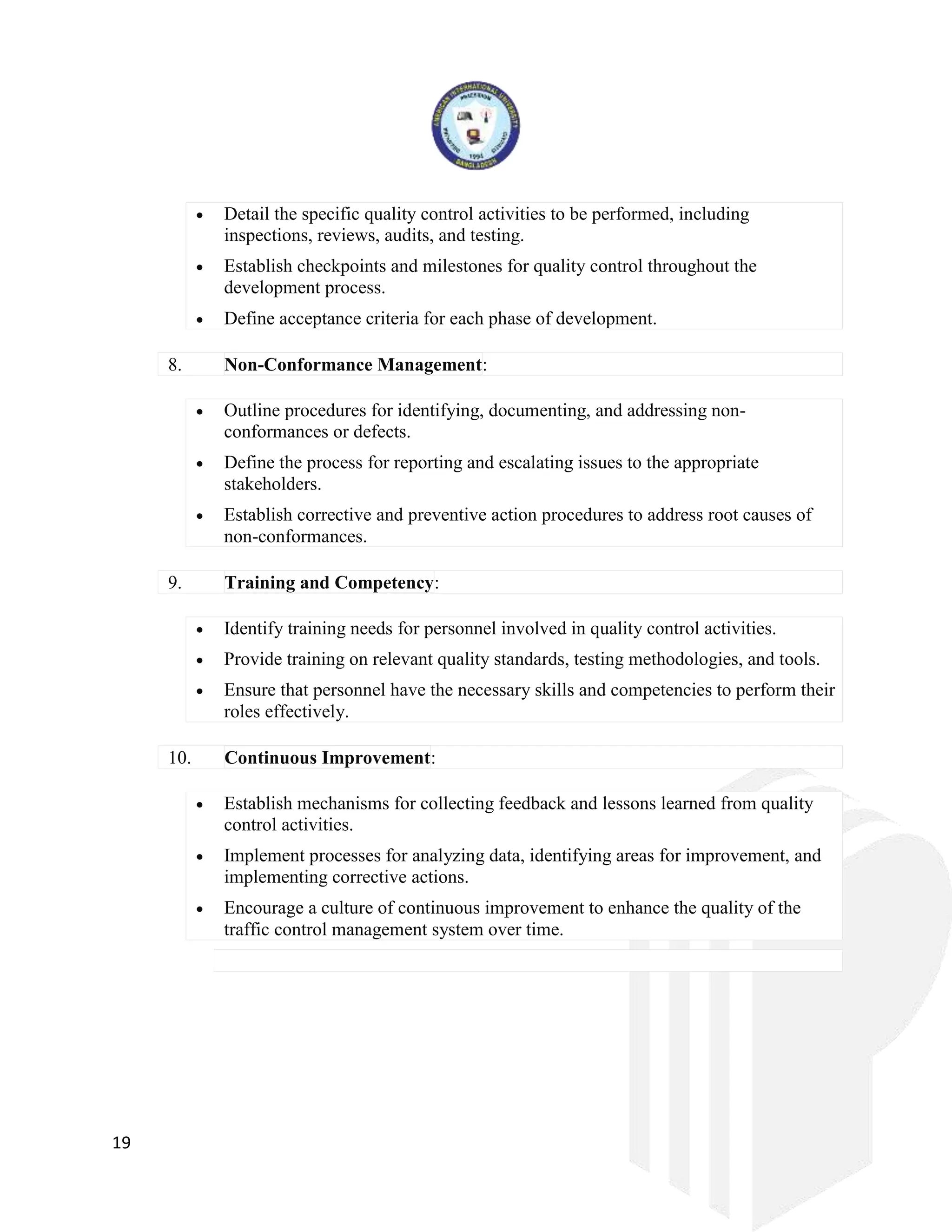 19
 Detail the specific quality control activities to be performed, including
inspections, reviews, audits, and testing.
 Establish checkpoints and milestones for quality control throughout the
development process.
 Define acceptance criteria for each phase of development.
8. Non-Conformance Management:
 Outline procedures for identifying, documenting, and addressing non-
conformances or defects.
 Define the process for reporting and escalating issues to the appropriate
stakeholders.
 Establish corrective and preventive action procedures to address root causes of
non-conformances.
9. Training and Competency:
 Identify training needs for personnel involved in quality control activities.
 Provide training on relevant quality standards, testing methodologies, and tools.
 Ensure that personnel have the necessary skills and competencies to perform their
roles effectively.
10. Continuous Improvement:
 Establish mechanisms for collecting feedback and lessons learned from quality
control activities.
 Implement processes for analyzing data, identifying areas for improvement, and
implementing corrective actions.
 Encourage a culture of continuous improvement to enhance the quality of the
traffic control management system over time.
 