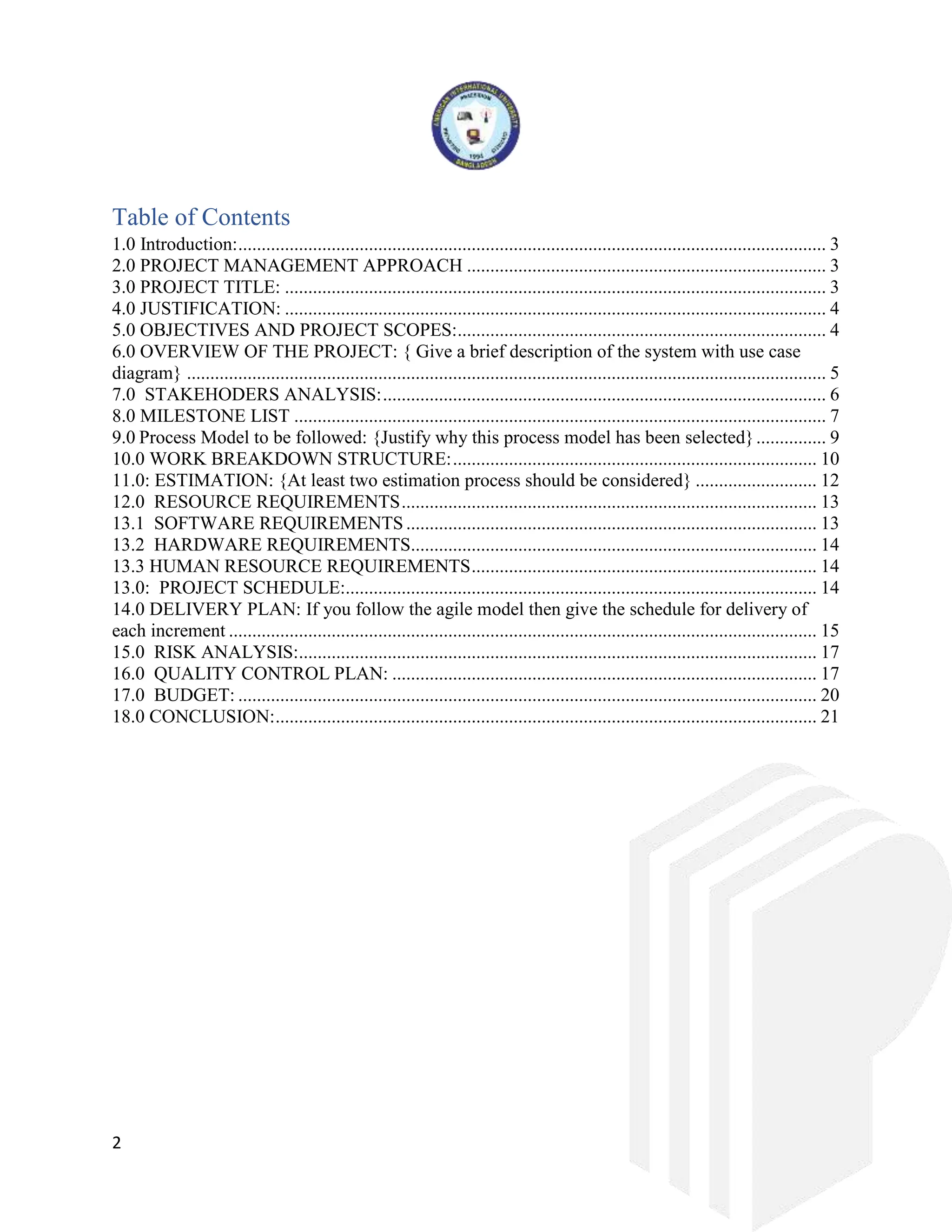 2
Table of Contents
1.0 Introduction:.............................................................................................................................. 3
2.0 PROJECT MANAGEMENT APPROACH ............................................................................. 3
3.0 PROJECT TITLE: .................................................................................................................... 3
4.0 JUSTIFICATION: .................................................................................................................... 4
5.0 OBJECTIVES AND PROJECT SCOPES:............................................................................... 4
6.0 OVERVIEW OF THE PROJECT: { Give a brief description of the system with use case
diagram} ......................................................................................................................................... 5
7.0 STAKEHODERS ANALYSIS:............................................................................................... 6
8.0 MILESTONE LIST .................................................................................................................. 7
9.0 Process Model to be followed: {Justify why this process model has been selected}............... 9
10.0 WORK BREAKDOWN STRUCTURE:.............................................................................. 10
11.0: ESTIMATION: {At least two estimation process should be considered} .......................... 12
12.0 RESOURCE REQUIREMENTS......................................................................................... 13
13.1 SOFTWARE REQUIREMENTS ........................................................................................ 13
13.2 HARDWARE REQUIREMENTS....................................................................................... 14
13.3 HUMAN RESOURCE REQUIREMENTS.......................................................................... 14
13.0: PROJECT SCHEDULE:..................................................................................................... 14
14.0 DELIVERY PLAN: If you follow the agile model then give the schedule for delivery of
each increment .............................................................................................................................. 15
15.0 RISK ANALYSIS:............................................................................................................... 17
16.0 QUALITY CONTROL PLAN: ........................................................................................... 17
17.0 BUDGET: ............................................................................................................................ 20
18.0 CONCLUSION:.................................................................................................................... 21
 