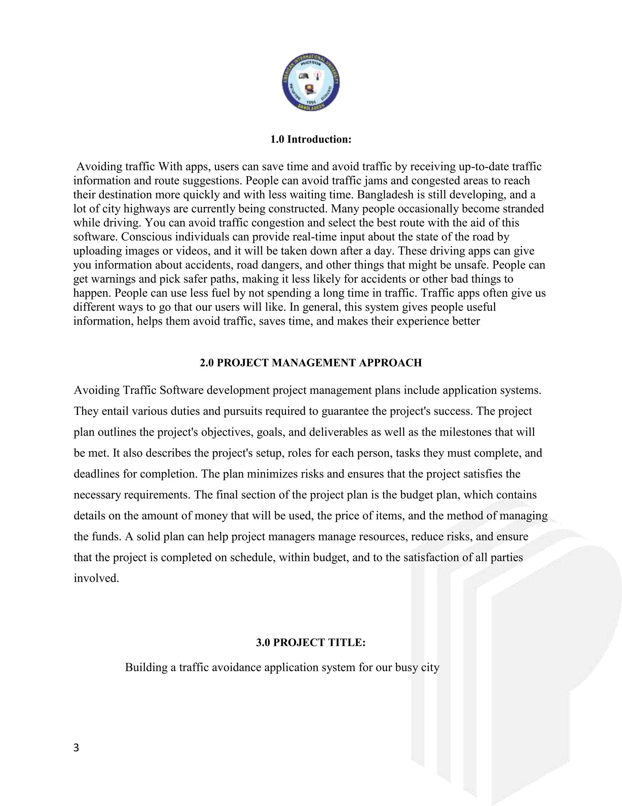 3
1.0 Introduction:
Avoiding traffic With apps, users can save time and avoid traffic by receiving up-to-date traffic
information and route suggestions. People can avoid traffic jams and congested areas to reach
their destination more quickly and with less waiting time. Bangladesh is still developing, and a
lot of city highways are currently being constructed. Many people occasionally become stranded
while driving. You can avoid traffic congestion and select the best route with the aid of this
software. Conscious individuals can provide real-time input about the state of the road by
uploading images or videos, and it will be taken down after a day. These driving apps can give
you information about accidents, road dangers, and other things that might be unsafe. People can
get warnings and pick safer paths, making it less likely for accidents or other bad things to
happen. People can use less fuel by not spending a long time in traffic. Traffic apps often give us
different ways to go that our users will like. In general, this system gives people useful
information, helps them avoid traffic, saves time, and makes their experience better
2.0 PROJECT MANAGEMENT APPROACH
Avoiding Traffic Software development project management plans include application systems.
They entail various duties and pursuits required to guarantee the project's success. The project
plan outlines the project's objectives, goals, and deliverables as well as the milestones that will
be met. It also describes the project's setup, roles for each person, tasks they must complete, and
deadlines for completion. The plan minimizes risks and ensures that the project satisfies the
necessary requirements. The final section of the project plan is the budget plan, which contains
details on the amount of money that will be used, the price of items, and the method of managing
the funds. A solid plan can help project managers manage resources, reduce risks, and ensure
that the project is completed on schedule, within budget, and to the satisfaction of all parties
involved.
3.0 PROJECT TITLE:
Building a traffic avoidance application system for our busy city
 