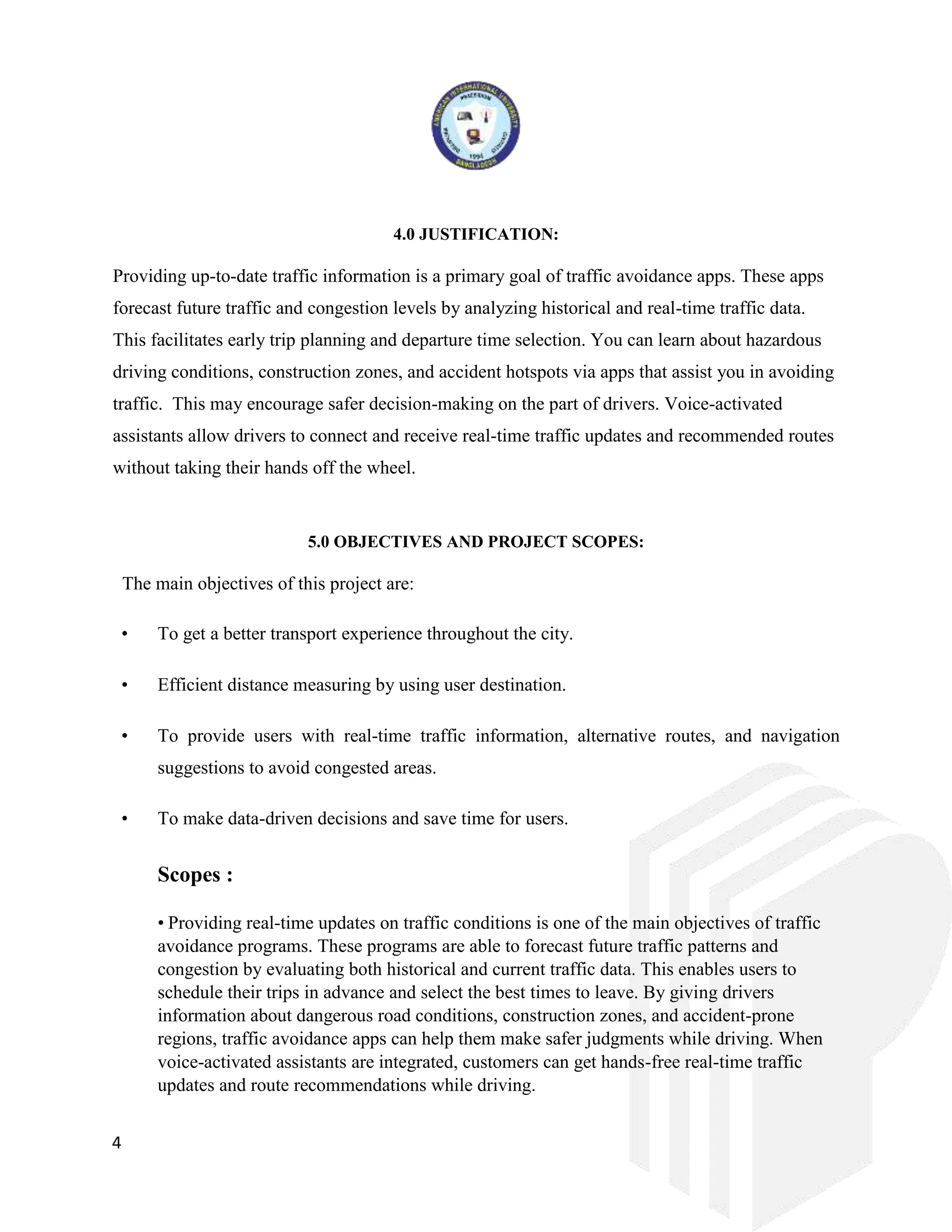 4
4.0 JUSTIFICATION:
Providing up-to-date traffic information is a primary goal of traffic avoidance apps. These apps
forecast future traffic and congestion levels by analyzing historical and real-time traffic data.
This facilitates early trip planning and departure time selection. You can learn about hazardous
driving conditions, construction zones, and accident hotspots via apps that assist you in avoiding
traffic. This may encourage safer decision-making on the part of drivers. Voice-activated
assistants allow drivers to connect and receive real-time traffic updates and recommended routes
without taking their hands off the wheel.
5.0 OBJECTIVES AND PROJECT SCOPES:
The main objectives of this project are:
• To get a better transport experience throughout the city.
• Efficient distance measuring by using user destination.
• To provide users with real-time traffic information, alternative routes, and navigation
suggestions to avoid congested areas.
• To make data-driven decisions and save time for users.
Scopes :
• Providing real-time updates on traffic conditions is one of the main objectives of traffic
avoidance programs. These programs are able to forecast future traffic patterns and
congestion by evaluating both historical and current traffic data. This enables users to
schedule their trips in advance and select the best times to leave. By giving drivers
information about dangerous road conditions, construction zones, and accident-prone
regions, traffic avoidance apps can help them make safer judgments while driving. When
voice-activated assistants are integrated, customers can get hands-free real-time traffic
updates and route recommendations while driving.
 