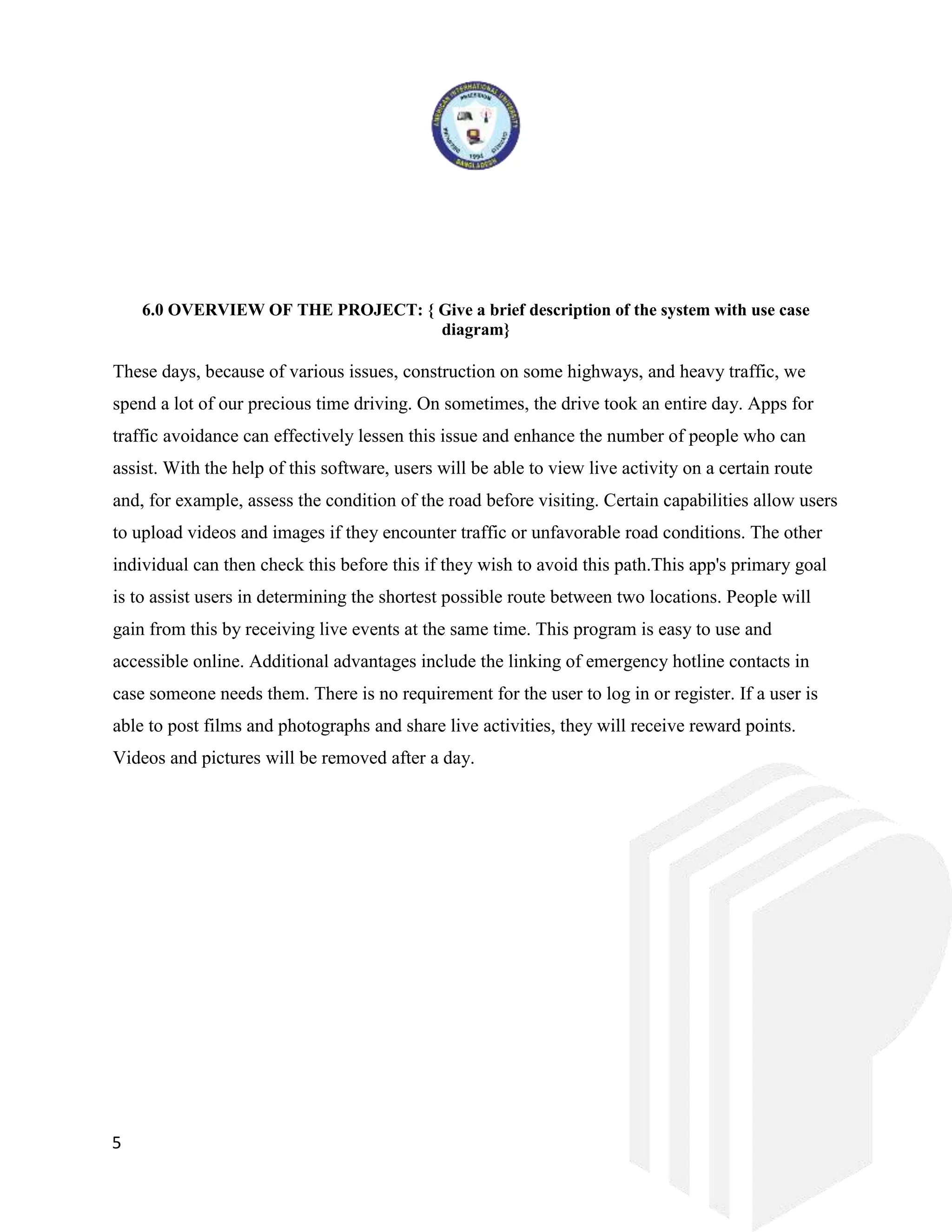 5
6.0 OVERVIEW OF THE PROJECT: { Give a brief description of the system with use case
diagram}
These days, because of various issues, construction on some highways, and heavy traffic, we
spend a lot of our precious time driving. On sometimes, the drive took an entire day. Apps for
traffic avoidance can effectively lessen this issue and enhance the number of people who can
assist. With the help of this software, users will be able to view live activity on a certain route
and, for example, assess the condition of the road before visiting. Certain capabilities allow users
to upload videos and images if they encounter traffic or unfavorable road conditions. The other
individual can then check this before this if they wish to avoid this path.This app's primary goal
is to assist users in determining the shortest possible route between two locations. People will
gain from this by receiving live events at the same time. This program is easy to use and
accessible online. Additional advantages include the linking of emergency hotline contacts in
case someone needs them. There is no requirement for the user to log in or register. If a user is
able to post films and photographs and share live activities, they will receive reward points.
Videos and pictures will be removed after a day.
 