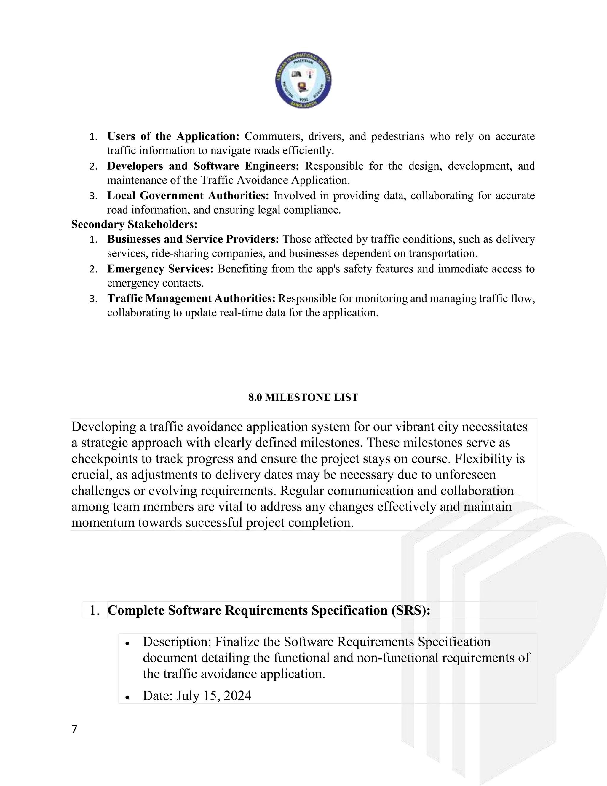 7
1. Users of the Application: Commuters, drivers, and pedestrians who rely on accurate
traffic information to navigate roads efficiently.
2. Developers and Software Engineers: Responsible for the design, development, and
maintenance of the Traffic Avoidance Application.
3. Local Government Authorities: Involved in providing data, collaborating for accurate
road information, and ensuring legal compliance.
Secondary Stakeholders:
1. Businesses and Service Providers: Those affected by traffic conditions, such as delivery
services, ride-sharing companies, and businesses dependent on transportation.
2. Emergency Services: Benefiting from the app's safety features and immediate access to
emergency contacts.
3. Traffic Management Authorities: Responsible for monitoring and managing traffic flow,
collaborating to update real-time data for the application.
8.0 MILESTONE LIST
Developing a traffic avoidance application system for our vibrant city necessitates
a strategic approach with clearly defined milestones. These milestones serve as
checkpoints to track progress and ensure the project stays on course. Flexibility is
crucial, as adjustments to delivery dates may be necessary due to unforeseen
challenges or evolving requirements. Regular communication and collaboration
among team members are vital to address any changes effectively and maintain
momentum towards successful project completion.
1. Complete Software Requirements Specification (SRS):
 Description: Finalize the Software Requirements Specification
document detailing the functional and non-functional requirements of
the traffic avoidance application.
 Date: July 15, 2024
 