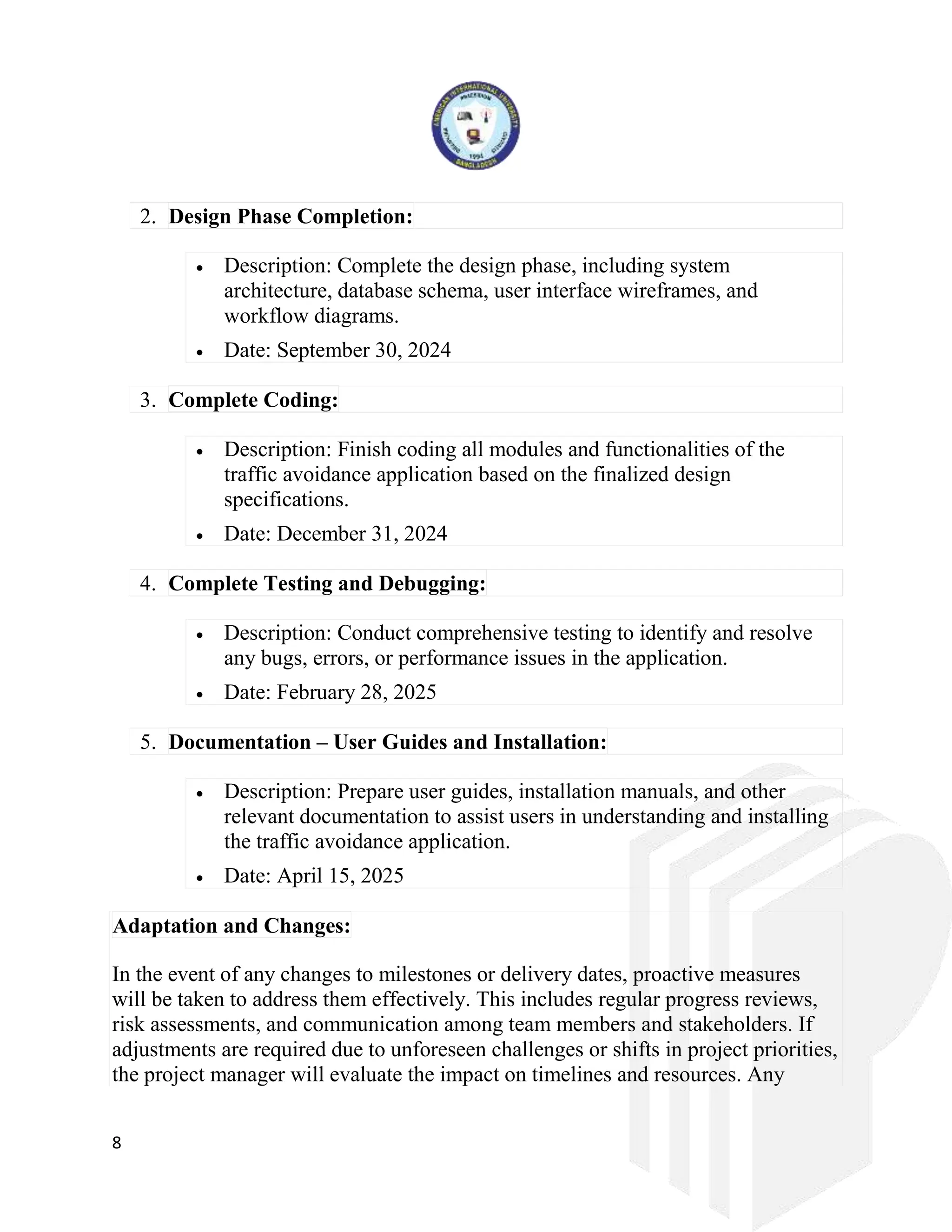 8
2. Design Phase Completion:
 Description: Complete the design phase, including system
architecture, database schema, user interface wireframes, and
workflow diagrams.
 Date: September 30, 2024
3. Complete Coding:
 Description: Finish coding all modules and functionalities of the
traffic avoidance application based on the finalized design
specifications.
 Date: December 31, 2024
4. Complete Testing and Debugging:
 Description: Conduct comprehensive testing to identify and resolve
any bugs, errors, or performance issues in the application.
 Date: February 28, 2025
5. Documentation – User Guides and Installation:
 Description: Prepare user guides, installation manuals, and other
relevant documentation to assist users in understanding and installing
the traffic avoidance application.
 Date: April 15, 2025
Adaptation and Changes:
In the event of any changes to milestones or delivery dates, proactive measures
will be taken to address them effectively. This includes regular progress reviews,
risk assessments, and communication among team members and stakeholders. If
adjustments are required due to unforeseen challenges or shifts in project priorities,
the project manager will evaluate the impact on timelines and resources. Any
 