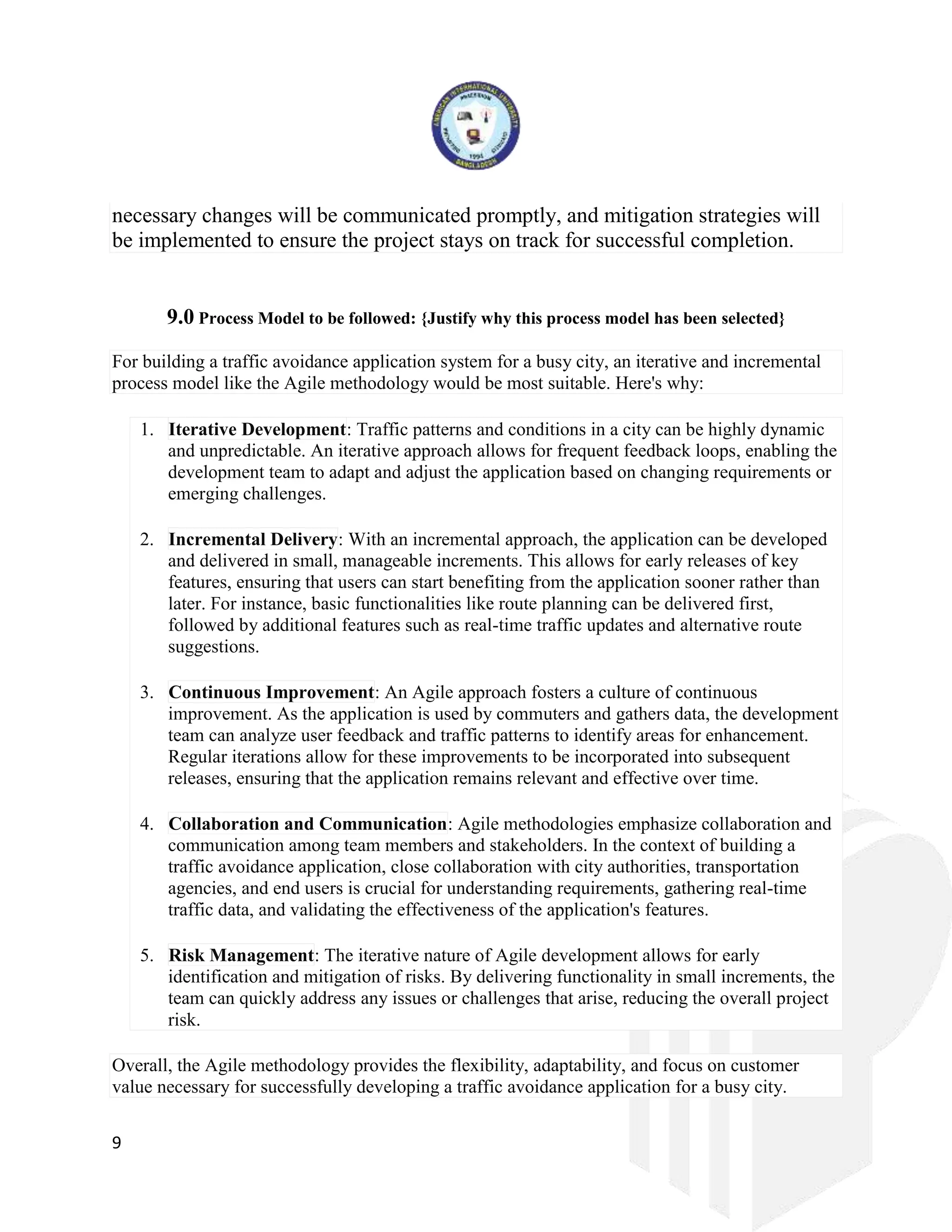 9
necessary changes will be communicated promptly, and mitigation strategies will
be implemented to ensure the project stays on track for successful completion.
9.0 Process Model to be followed: {Justify why this process model has been selected}
For building a traffic avoidance application system for a busy city, an iterative and incremental
process model like the Agile methodology would be most suitable. Here's why:
1. Iterative Development: Traffic patterns and conditions in a city can be highly dynamic
and unpredictable. An iterative approach allows for frequent feedback loops, enabling the
development team to adapt and adjust the application based on changing requirements or
emerging challenges.
2. Incremental Delivery: With an incremental approach, the application can be developed
and delivered in small, manageable increments. This allows for early releases of key
features, ensuring that users can start benefiting from the application sooner rather than
later. For instance, basic functionalities like route planning can be delivered first,
followed by additional features such as real-time traffic updates and alternative route
suggestions.
3. Continuous Improvement: An Agile approach fosters a culture of continuous
improvement. As the application is used by commuters and gathers data, the development
team can analyze user feedback and traffic patterns to identify areas for enhancement.
Regular iterations allow for these improvements to be incorporated into subsequent
releases, ensuring that the application remains relevant and effective over time.
4. Collaboration and Communication: Agile methodologies emphasize collaboration and
communication among team members and stakeholders. In the context of building a
traffic avoidance application, close collaboration with city authorities, transportation
agencies, and end users is crucial for understanding requirements, gathering real-time
traffic data, and validating the effectiveness of the application's features.
5. Risk Management: The iterative nature of Agile development allows for early
identification and mitigation of risks. By delivering functionality in small increments, the
team can quickly address any issues or challenges that arise, reducing the overall project
risk.
Overall, the Agile methodology provides the flexibility, adaptability, and focus on customer
value necessary for successfully developing a traffic avoidance application for a busy city.
 