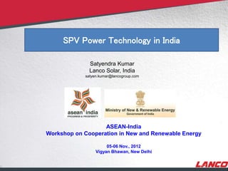 © LANCO Group, All Rights Reserved
SPV Power Technology in India
Satyendra Kumar
Lanco Solar, India
satyen.kumar@lancogroup.com
ASEAN-India
Workshop on Cooperation in New and Renewable Energy
05-06 Nov., 2012
Vigyan Bhawan, New Delhi
 