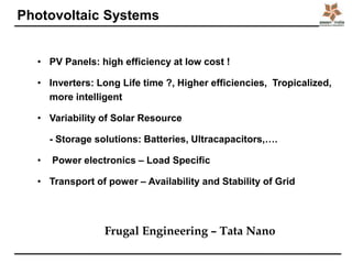 Photovoltaic Systems
• PV Panels: high efficiency at low cost !
• Inverters: Long Life time ?, Higher efficiencies, Tropicalized,
more intelligent
• Variability of Solar Resource
- Storage solutions: Batteries, Ultracapacitors,….
• Power electronics – Load Specific
• Transport of power – Availability and Stability of Grid
Frugal Engineering – Tata Nano
 