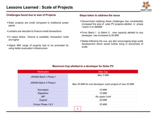 Lessons Learned : Scale of Projects
23
 Solar projects are small compared to traditional power
plants
 Lenders are reluctant to finance small transactions
 In cases where finance is available, transaction costs
are higher
 Higher MW range of projects had to be promoted for
using better evacuation infrastructure
 Government realising these challenges has considerably
increased the size of solar PV projects allotted in phase
I batch II of JNNSM
 From Batch I to Batch II , max capacity allotted to any
developer has increased to 50 MW
 States following the cue, are also encouraging large scale
development which would further bring in economies of
scale.
Particulars Max Cap
JNNSM Batch I Phase I
Max 5 MW
JNNSM Batch II Phase I
Max 50 MW for one developer; each project of max 20 MW
Karnataka 10 MW
Rajasthan 10 MW
MP No upper Limit
Gujarat 25 MW
Orissa Phase I & II 25 MW
Maximum Cap allotted to a developer for Solar PV
Challenges faced due to size of Projects Steps taken to address the issue
 