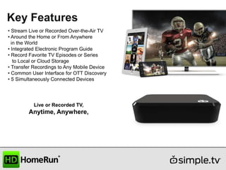Key Features
• Stream Live or Recorded Over-the-Air TV
• Around the Home or From Anywhere
in the World
• Integrated Electronic Program Guide
• Record Favorite TV Episodes or Series
to Local or Cloud Storage
• Transfer Recordings to Any Mobile Device
• Common User Interface for OTT Discovery
• 5 Simultaneously Connected Devices

Live or Recorded TV,

Anytime, Anywhere,

 
