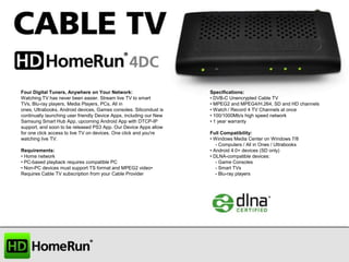 Four Digital Tuners, Anywhere on Your Network:
Watching TV has never been easier. Stream live TV to smart
TVs, Blu-ray players, Media Players, PCs, All in
ones, Ultrabooks, Android devices, Games consoles. Silicondust is
continually launching user friendly Device Apps, including our New
Samsung Smart Hub App, upcoming Android App with DTCP-IP
support, and soon to be released PS3 App. Our Device Apps allow
for one click access to live TV on devices. One click and you're
watching live TV.
Requirements:
• Home network
• PC-based playback requires compatible PC
• Non-PC devices must support TS format and MPEG2 video•
Requires Cable TV subscription from your Cable Provider

Specifications:
• DVB-C Unencrypted Cable TV
• MPEG2 and MPEG4/H.264, SD and HD channels
• Watch / Record 4 TV Channels at once
• 100/1000Mb/s high speed network
• 1 year warranty
Full Compatibility:
• Windows Media Center on Windows 7/8
- Computers / All in Ones / Ultrabooks
• Android 4.0+ devices (SD only)
• DLNA-compatible devices:
- Game Consoles
- Smart TVs
- Blu-ray players

 
