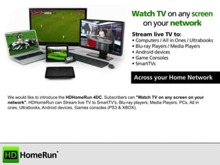 We would like to introduce the HDHomeRun 4DC. Subscribers can "Watch TV on any screen on your
network". HDHomeRun can Stream live TV to SmartTV's, Blu-ray players, Media Players, PCs, All in
ones, Ultrabooks, Android devices, Games consoles (PS3 & XBOX).

 