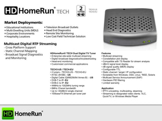HDHomeRun® TECH Dual Digital TV Tuner
• Enterprise site-wide multicast streaming
• Digital broadcast diagnostics/troubleshooting
• Head-end monitoring
• Customized commercial applications
TECH3-US / TECH-EU
• 2 tuners - TECH3-US - TECH3-EU
• ATSC (8VSB) - US
• Digital Cable (QAM256/64 Annex B) - US
• DVB-T to IP- EU
• DVB-C to IP- EU
• 44MHz to 1002MHz tuning range
• 6MHz Chanel bandwidth
• Up to +40dBmV single channel
• 100baseTX Ethernet per tuner pair

Features
• Multicast streaming
• Constellation plot display
• Compatible with TS Reader for stream analysis
• dBmV signal level display
• dB signal quality (MER) display
• Configurable TTL
• Static channel / target / IP configuration
• Scriptable from Windows, OSX, Linux, *BSD, Solaris
• Multicast Service Announcement (SAP)
• Hardware PID filtering
• Limited warranty
Application
• IPTV unicasting, multicasting, steaming
• Streaming to designated video clients. VLC,
QuickTV, or Windows Media Player

 