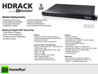 HDRACK
• Enterprise site-wide multicast streaming
• Digital broadcast diagnostics/troubleshooting
• Head-end monitoring
• Customized commercial applications
TECH3-8US-2X4 / TECH3-8EU-2X4
• 8 tuners - TECH3-8US-2X4 - TECH3-8EU-2X4
• ATSC (8VSB) - US
• Digital Cable (QAM256/64 Annex B) - US
• DVB-T to IP- EU
• DVB-C to IP- EU
• 44MHz to 1002MHz tuning range
• 6MHz Chanel bandwidth
• Up to +40dBmV single channel
• 100baseTX Ethernet per tuner pair

Features
• Multicast streaming
• Constellation plot display
• Compatible with TS Reader for stream analysis
• dBmV signal level display
• dB signal quality (MER) display
• Configurable TTL
• Static channel / target / IP configuration
• Scriptable from Windows, OSX, Linux, *BSD, Solaris
• Multicast Service Announcement (SAP)
• Hardware PID filtering
• Limited warranty
Application
• IPTV unicasting, multicasting, steaming
• Streaming to designated video clients. VLC,
QuickTV, or Windows Media Player

 