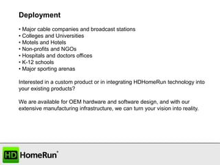 Deployment
• Major cable companies and broadcast stations
• Colleges and Universities
• Motels and Hotels
• Non-profits and NGOs
• Hospitals and doctors offices
• K-12 schools
• Major sporting arenas
Interested in a custom product or in integrating HDHomeRun technology into
your existing products?
We are available for OEM hardware and software design, and with our
extensive manufacturing infrastructure, we can turn your vision into reality.

 