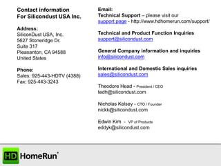Contact information
For Silicondust USA Inc.
Address:
SiliconDust USA, Inc.
5627 Stoneridge Dr.
Suite 317
Pleasanton, CA 94588
United States
Phone:
Sales: 925-443-HDTV (4388)
Fax: 925-443-3243

Email:
Technical Support – please visit our
support page - http://www.hdhomerun.com/support/
Technical and Product Function Inquiries
support@silicondust.com
General Company information and inquiries
info@silicondust.com
International and Domestic Sales inquiries
sales@silicondust.com
Theodore Head - President / CEO
tedh@silicondust.com
Nicholas Kelsey - CTO / Founder
nickk@silicondust.com
Edwin Kim - VP of Products
eddyk@silicondust.com

 